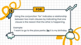 Using the conjunction “for” indicates a relationship
between two main clauses by indicating that one
clause is the reason that the other is happening.
Example:
“I want to go to the pizza parlor, for it is my birthday.
FOR
 