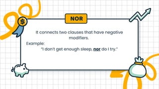 It connects two clauses that have negative
modifiers.
Example:
“I don’t get enough sleep, nor do I try.”
NOR
 