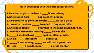 a
Fill in the blanks with the correct conjuntions.
1. I wanted to go to the beach ____ it was raining.
2. She studied hard _____ got excellent grades.
3. Do you want to go to the movies _____ watch a play?
4. I went to the store _____ I needed to buy some milk.
5. She spoke loudly _____ everyone in the room could hear her.
6. He didn't attend the meeting _____ he was sick.
7. _____ I studied hard, _____ I got excellent grades.
8. She is _____ intelligent _____ beautiful.
9. _____ it was raining, _____ we still had a great time.
10. He is _____ a good teacher _____ a great mentor.
 