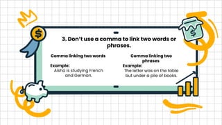 3. Don’t use a comma to link two words or
phrases.
Comma linking two words
Example:
Aisha is studying French
and German.
Comma linking two
phrases
Example:
The letter was on the table
but under a pile of books.
 