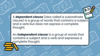 A dependent clause (also called a subordinate
clause) is a group of words that contains a subject
and a verb but does not express a complete
thought.
An independent clause is a group of words that
contains a subject and a verb and expresses a
complete thought.
 
