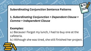 Subordinating Conjunction Sentence Patterns
1. Subordinating Conjunction + Dependent Clause +
Comma + Independent Clause
Examples:
a.) Because I forgot my lunch, I had to buy one at the
cafeteria.
b.) Although she was tired, she still finished her project.
 
