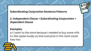 Subordinating Conjunction Sentence Patterns
2. Independent Clause + Subordinating Conjunction +
Dependent Clause
Examples:
a.) I went to the store because I needed to buy some milk.
b.) She spoke loudly so that everyone in the room could
hear her.
 