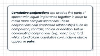 Correlative conjunctions are used to link parts of
speech with equal importance together in order to
make more complex sentences. These
conjunctions help emphasize relationships such as
comparison, contrast, choice, or addition. Unlike
coordinating conjunctions (e.g., "and," "but," "or"),
which stand alone, correlative conjunctions always
appear in pairs.
 