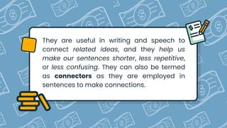 They are useful in writing and speech to
connect related ideas, and they help us
make our sentences shorter, less repetitive,
or less confusing. They can also be termed
as connectors as they are employed in
sentences to make connections.
 