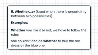 5. Whether...or (Used when there is uncertainty
between two possibilities)
Examples:
Whether you like it or not, we have to follow the
rules.
She couldn’t decide whether to buy the red
dress or the blue one.
.
 