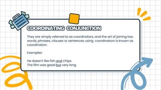 They are simply referred to as coordinators, and the art of joining two
words, phrases, clauses or sentences using coordinators is known as
coordination.
COORDINATING CONJUNCTION
COORDINATING CONJUNCTION
Examples:
He doesn’t like fish and chips.
The film was good but very long.
 