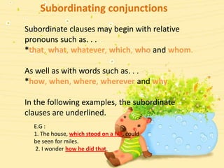 Subordinating conjunctions
Subordinate clauses may begin with relative
pronouns such as. . .
*that, what, whatever, which, who and whom.

As well as with words such as. . .
*how, when, where, wherever and why.

In the following examples, the subordinate
clauses are underlined.
  E.G :
  1. The house, which stood on a hill, could
  be seen for miles.
  2. I wonder how he did that.
 