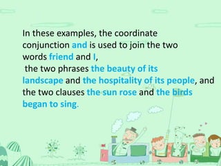 In these examples, the coordinate
conjunction and is used to join the two
words friend and I,
 the two phrases the beauty of its
landscape and the hospitality of its people, and
the two clauses the sun rose and the birds
began to sing.
 