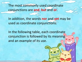 The most commonly used coordinate
conjunctions are and, but and or.

In addition, the words nor and yet may be
used as coordinate conjunctions.

In the following table, each coordinate
conjunction is followed by its meaning
and an example of its use.
 