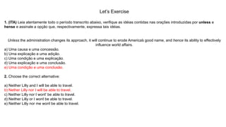 Let’s Exercise
1. (ITA) Leia atentamente todo o período transcrito abaixo, verifique as idéias contidas nas orações introduzidas por unless e
hense e assinale a opção que, respectivamente, expressa tais idéias.
Unless the administration changes its approach, it will continue to erode America’s good name, and hence its ability to effectively
influence world affairs.
a) Uma causa e uma concessão.
b) Uma explicação e uma adição.
c) Uma condição e uma explicação.
d) Uma explicação e uma conclusão.
e) Uma condição e uma conclusão.
2. Choose the correct alternative:
a) Neither Lilly and I will be able to travel.
b) Nether Lilly nor I will be able to travel.
c) Neither Lilly nor I won’t’ be able to travel.
d) Neither Lilly or I won’t be able to travel.
e) Neither Lilly nor me won’t be able to travel.
 
