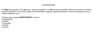 Let’s Exercise
4. (SSA) Nos exemplos: “Yes, like a bat”. (primeiro parágrafo), “It’s like having a conversation with the environment.” (primeira
resposta de Daniel), e “Each click is like a dim camera flash.” (segunda resposta de Daniel), o termo em destaque tem como
função estabelecer uma ..................................... .
A palavra que completa CORRETAMENTE a lacuna é
a) comparação.
b) ênfase.
c) conclusão.
d) dúvida.
e) causa.
 
