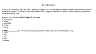 Let’s Exercise
4. (SSA) Nos exemplos: “Yes, like a bat”. (primeiro parágrafo), “It’s like having a conversation with the environment.” (primeira
resposta de Daniel), e “Each click is like a dim camera flash.” (segunda resposta de Daniel), o termo em destaque tem como
função estabelecer uma ..................................... .
A palavra que completa CORRETAMENTE a lacuna é
a) comparação.
b) ênfase.
c) conclusão.
d) dúvida.
e) causa.
5. (IME) ___________ the Fifa president and vice president will be in Brazil for the World Soccer Cup.
a) Either
b) Also
c) Too
d) Both
e) Neither
 