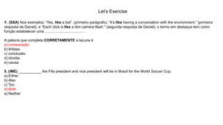 Let’s Exercise
4. (SSA) Nos exemplos: “Yes, like a bat”. (primeiro parágrafo), “It’s like having a conversation with the environment.” (primeira
resposta de Daniel), e “Each click is like a dim camera flash.” (segunda resposta de Daniel), o termo em destaque tem como
função estabelecer uma ..................................... .
A palavra que completa CORRETAMENTE a lacuna é
a) comparação.
b) ênfase.
c) conclusão.
d) dúvida.
e) causa.
5. (IME) ___________ the Fifa president and vice president will be in Brazil for the World Soccer Cup.
a) Either
b) Also
c) Too
d) Both
e) Neither
 
