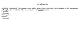 Let’s Exercise
6. (FPS) In the sentence "The message is clear: helping women who are depressed in pregnancy will not only alleviate their
suffering but also the suffering of the next generation (…)" but also indicates:
A) Addition.
B) Purpose.
C) Comparison.
D) Result.
E) Contrast.
 