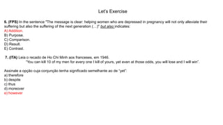 Let’s Exercise
6. (FPS) In the sentence "The message is clear: helping women who are depressed in pregnancy will not only alleviate their
suffering but also the suffering of the next generation (…)" but also indicates:
A) Addition.
B) Purpose.
C) Comparison.
D) Result.
E) Contrast.
7. (ITA) Leia o recado de Ho Chi Minh aos franceses, em 1946.
“You can kill 10 of my men for every one I kill of yours, yet even at those odds, you will lose and I will win”.
Assinale a opção cuja conjunção tenha significado semelhante ao de “yet”:
a) therefore
b) despite
c) thus
d) moreover
e) however
 