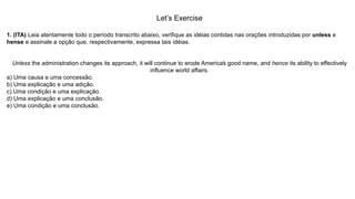 Let’s Exercise
1. (ITA) Leia atentamente todo o período transcrito abaixo, verifique as idéias contidas nas orações introduzidas por unless e
hense e assinale a opção que, respectivamente, expressa tais idéias.
Unless the administration changes its approach, it will continue to erode America’s good name, and hence its ability to effectively
influence world affairs.
a) Uma causa e uma concessão.
b) Uma explicação e uma adição.
c) Uma condição e uma explicação.
d) Uma explicação e uma conclusão.
e) Uma condição e uma conclusão.
 