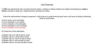 Let’s Exercise
1. (ITA) Leia atentamente todo o período transcrito abaixo, verifique as idéias contidas nas orações introduzidas por unless e
hense e assinale a opção que, respectivamente, expressa tais idéias.
Unless the administration changes its approach, it will continue to erode America’s good name, and hence its ability to effectively
influence world affairs.
a) Uma causa e uma concessão.
b) Uma explicação e uma adição.
c) Uma condição e uma explicação.
d) Uma explicação e uma conclusão.
e) Uma condição e uma conclusão.
2. Choose the correct alternative:
a) Neither Lilly and I will be able to travel.
b) Nether Lilly nor I will be able to travel.
c) Neither Lilly nor I won’t’ be able to travel.
d) Neither Lilly or I won’t be able to travel.
e) Neither Lilly nor me won’t be able to travel.
 