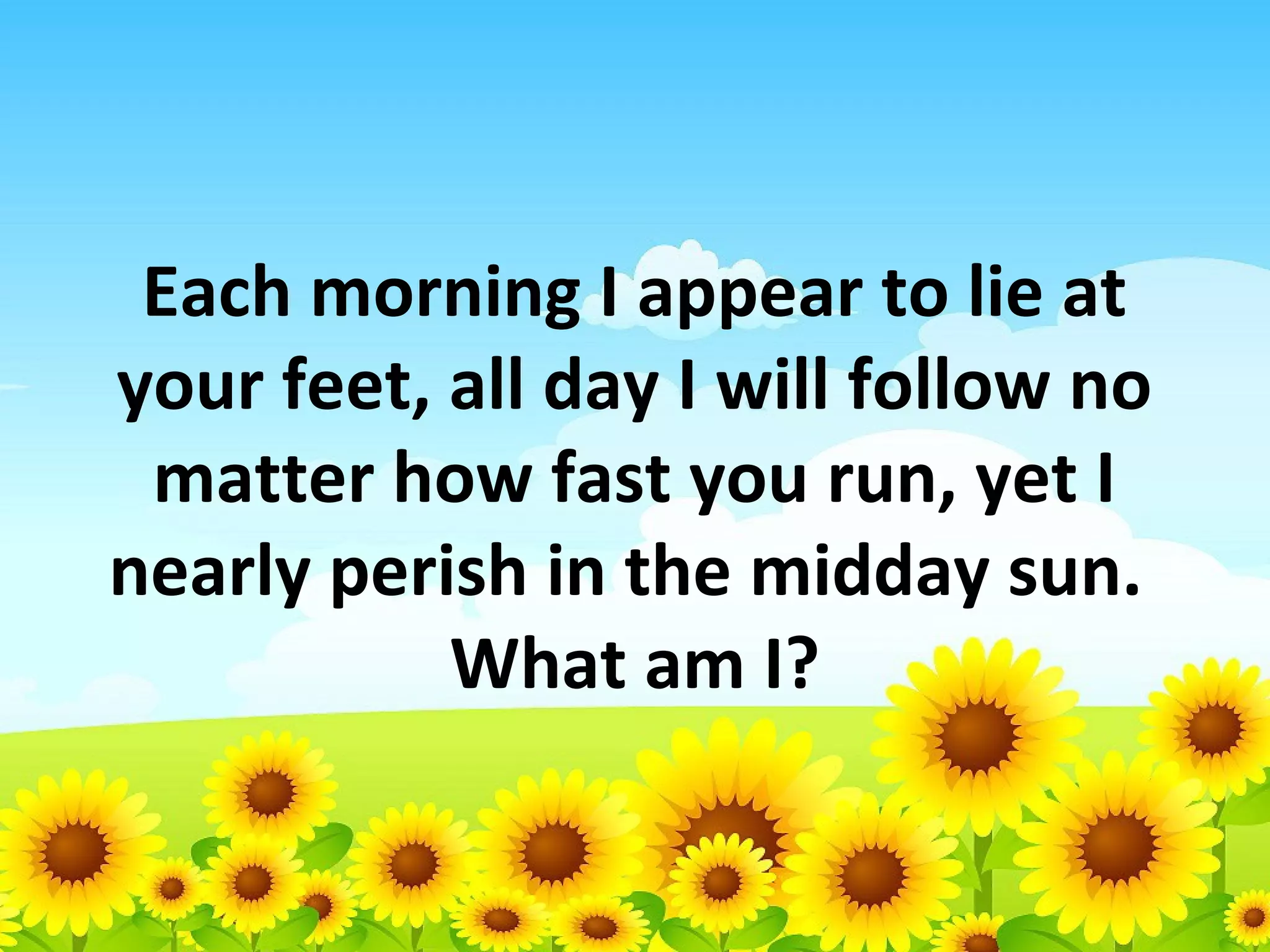 Each morning I appear to lie at
your feet, all day I will follow no
matter how fast you run, yet I
nearly perish in the midday sun.
What am I?

 