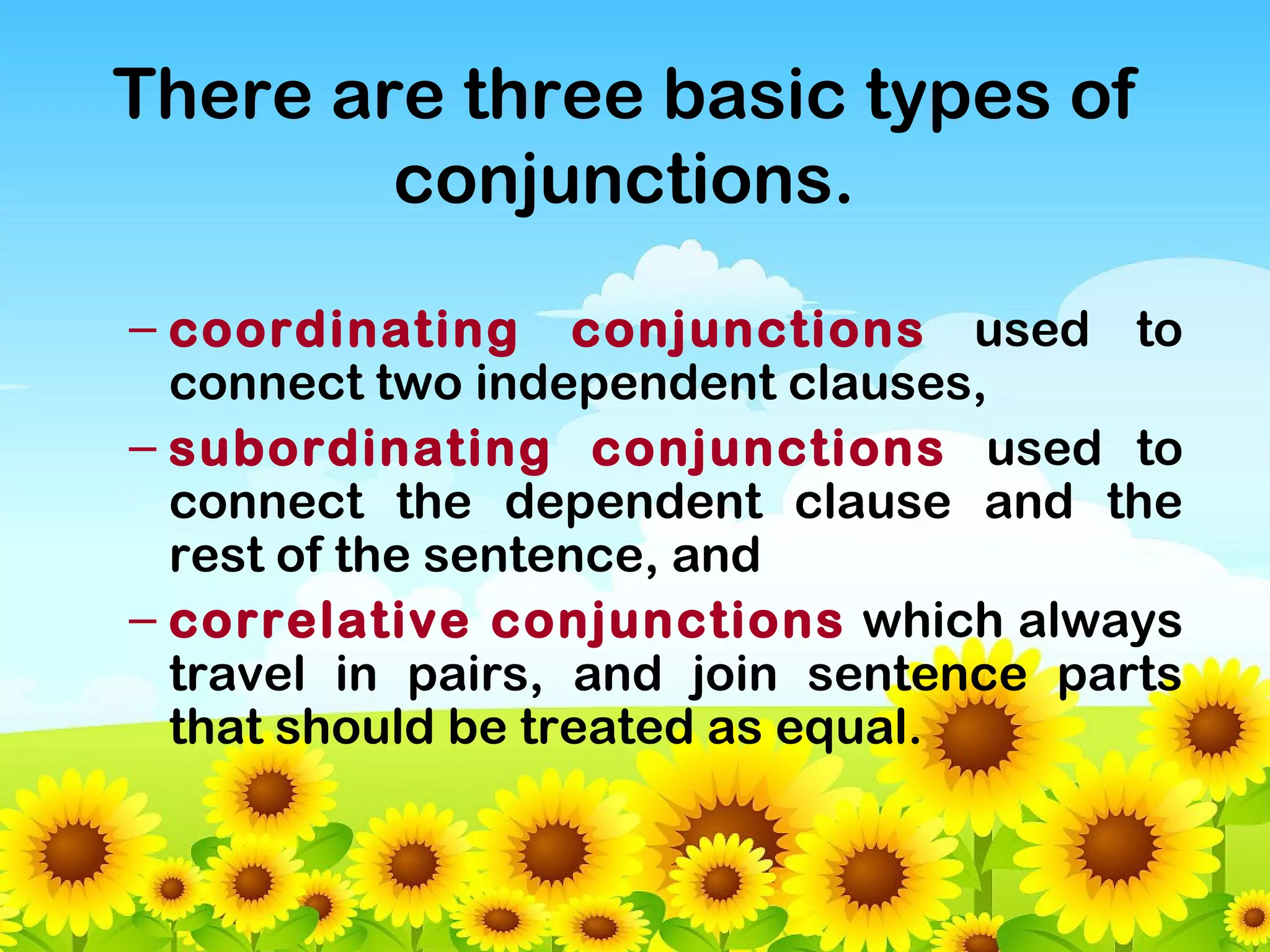 There are three basic types of
conjunctions.
– coordinating conjunctions used to
connect two independent clauses,
– subordinating conjunctions used to
connect the dependent clause and the
rest of the sentence, and
– correlative conjunctions which always
travel in pairs, and join sentence parts
that should be treated as equal.

 
