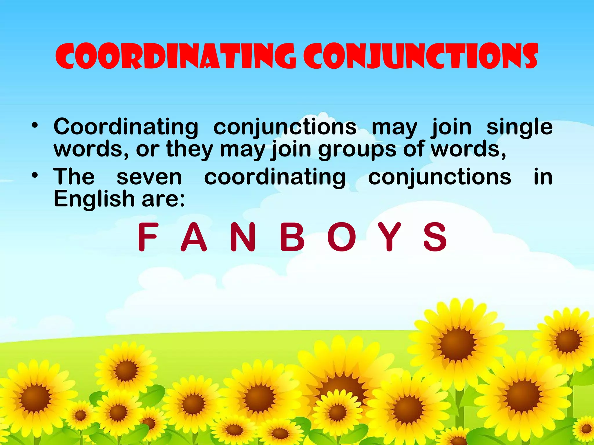 COORDINATING CONJUNCTIONS
• Coordinating conjunctions may join single
words, or they may join groups of words,
• The seven coordinating conjunctions in
English are:

F A N B O Y S

 