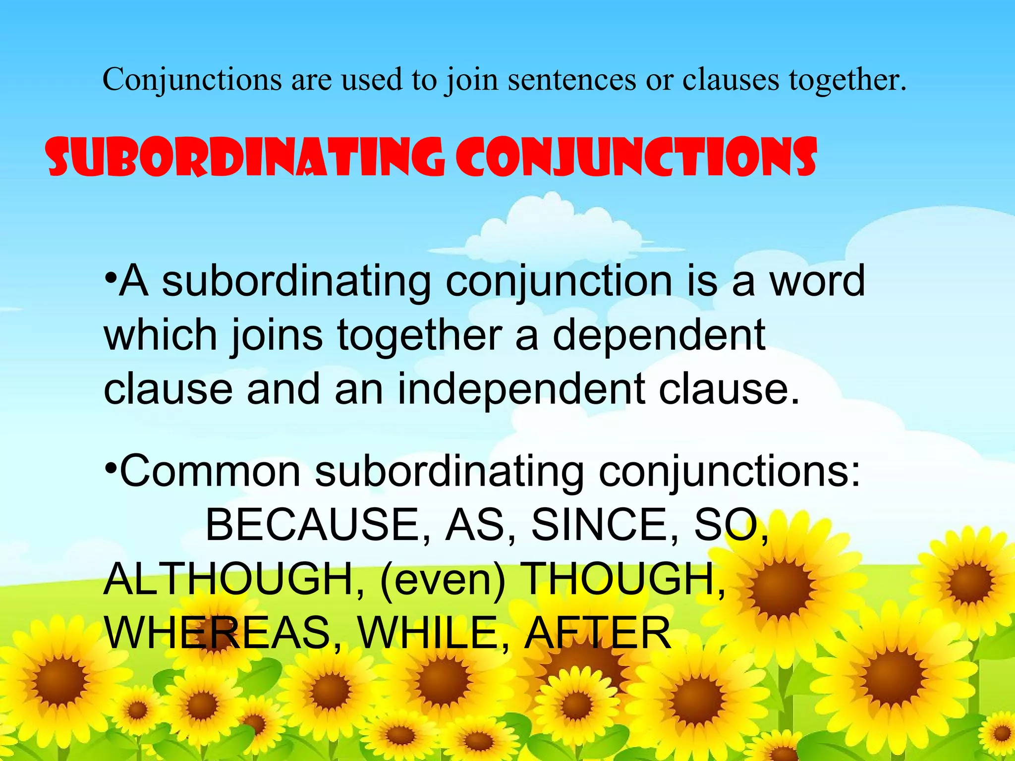 Conjunctions are used to join sentences or clauses together.

SUBORDINATING CONJUNCTIONS
•A subordinating conjunction is a word
which joins together a dependent
clause and an independent clause.
•Common subordinating conjunctions:
BECAUSE, AS, SINCE, SO,
ALTHOUGH, (even) THOUGH,
WHEREAS, WHILE, AFTER

 
