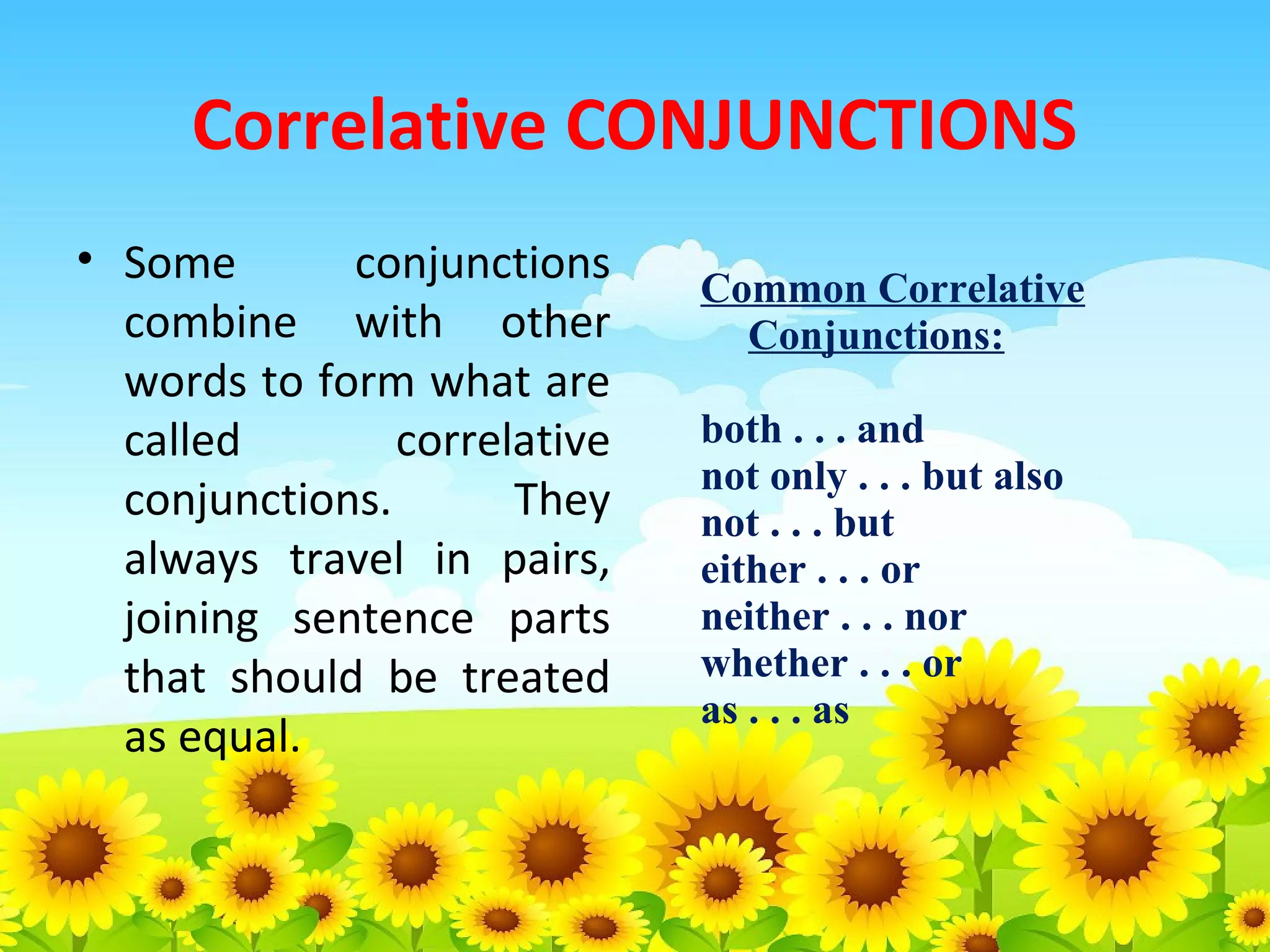 Correlative CONJUNCTIONS
• Some
conjunctions
combine with other
words to form what are
called
correlative
conjunctions.
They
always travel in pairs,
joining sentence parts
that should be treated
as equal.

Common Correlative
Conjunctions:
both . . . and
not only . . . but also
not . . . but
either . . . or
neither . . . nor
whether . . . or
as . . . as

 