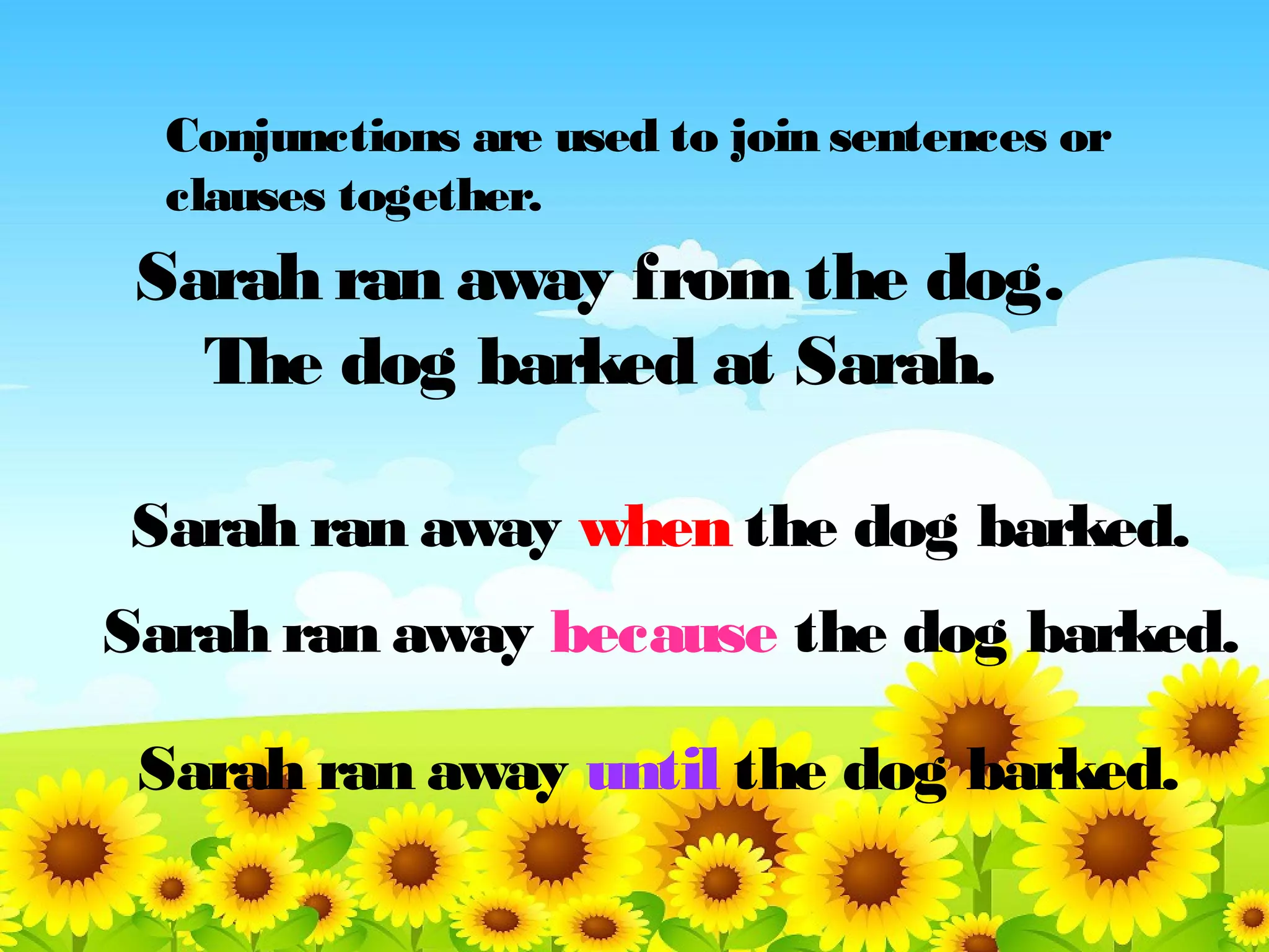 Conjunctions are used to join sentences or
clauses together.

Sarah ran away from the dog.
The dog barked at Sarah.
Sarah ran away when the dog barked.
Sarah ran away because the dog barked.
Sarah ran away until the dog barked.

 
