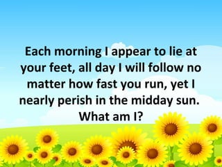 Each morning I appear to lie at
your feet, all day I will follow no
matter how fast you run, yet I
nearly perish in the midday sun.
What am I?

 