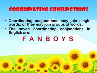 COORDINATING CONJUNCTIONS
• Coordinating conjunctions may join single
words, or they may join groups of words,
• The seven coordinating conjunctions in
English are:

F A N B O Y S

 