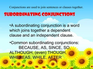 Conjunctions are used to join sentences or clauses together.

SUBORDINATING CONJUNCTIONS
•A subordinating conjunction is a word
which joins together a dependent
clause and an independent clause.
•Common subordinating conjunctions:
BECAUSE, AS, SINCE, SO,
ALTHOUGH, (even) THOUGH,
WHEREAS, WHILE, AFTER

 