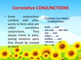Correlative CONJUNCTIONS
• Some
conjunctions
combine with other
words to form what are
called
correlative
conjunctions.
They
always travel in pairs,
joining sentence parts
that should be treated
as equal.

Common Correlative
Conjunctions:
both . . . and
not only . . . but also
not . . . but
either . . . or
neither . . . nor
whether . . . or
as . . . as

 
