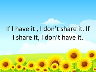 If I have it , I don’t share it. If
I share it, I don’t have it.

 