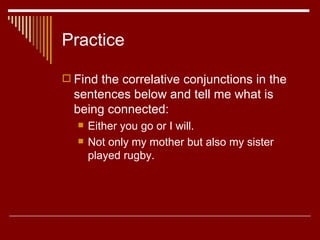 Practice Find the correlative conjunctions in the sentences below and tell me what is being connected: Either you go or I will.  Not only my mother but also my sister played rugby.  