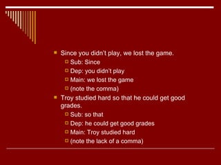 Since you didn’t play, we lost the game. Sub: Since Dep: you didn’t play Main: we lost the game (note the comma)  Troy studied hard so that he could get good grades. Sub: so that Dep: he could get good grades Main: Troy studied hard (note the lack of a comma) 