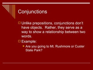 Conjunctions Unlike prepositions, conjunctions don’t have objects.  Rather, they serve as a way to show a relationship between two words. Example: Are you going to Mt. Rushmore or Custer State Park?  
