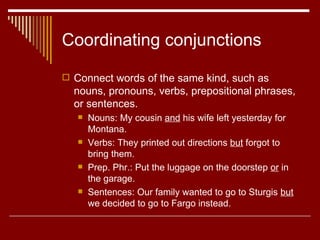Coordinating conjunctions Connect words of the same kind, such as nouns, pronouns, verbs, prepositional phrases, or sentences. Nouns: My cousin  and  his wife left yesterday for Montana.  Verbs: They printed out directions  but  forgot to bring them.  Prep. Phr.: Put the luggage on the doorstep  or  in the garage. Sentences: Our family wanted to go to Sturgis  but  we decided to go to Fargo instead.  