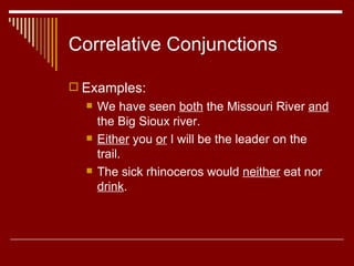 Correlative Conjunctions Examples: We have seen  both  the Missouri River  and  the Big Sioux river.  Either  you  or  I will be the leader on the trail. The sick rhinoceros would  neither  eat nor  drink .  