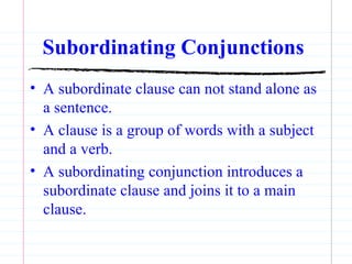 Subordinating Conjunctions   A subordinate clause can not stand alone as a sentence. A clause is a group of words with a subject and a verb. A subordinating conjunction introduces a subordinate clause and joins it to a main clause. 