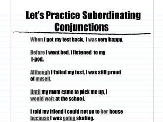 Let’s Practice Subordinating Conjunctions When   I got my test back,  I  was   very happy. Before   I went bed, I listened  to my  I-pod. Although  I failed my test, I was still proud of  myself. Until  my mom came to pick me up, I  would wait   at the school. I told my friend I could not go to  her  house  because   I was  going   skating. 