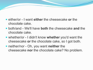  either/or - I want either the cheesecake or the
chocolate cake.
 both/and - We'll have both the cheesecake and the
chocolate cake.
 whether/or - I didn't know whether you'd want the
cheesecake or the chocolate cake, so I got both.
 neither/nor - Oh, you want neither the
cheesecake nor the chocolate cake? No problem.
 