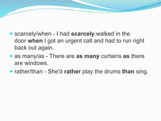  scarcely/when - I had scarcely walked in the
door when I got an urgent call and had to run right
back out again.
 as many/as - There are as many curtains as there
are windows.
 rather/than - She'd rather play the drums than sing.
 