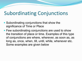 Subordinating Conjunctions
 Subordinating conjunctions that show the
significance of Time or Place
 Few subordinating conjunctions are used to show
the transition of place or time. Examples of this type
of conjunctions are where, wherever, as soon as, as
long as, once, when, till, until, while, whenever etc.
Some examples are given below
 