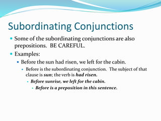 Subordinating Conjunctions
 Some of the subordinating conjunctions are also
prepositions. BE CAREFUL.
 Examples:
 Before the sun had risen, we left for the cabin.
 Before is the subordinating conjunction. The subject of that
clause is sun; the verb is had risen.
 Before sunrise, we left for the cabin.
 Before is a preposition in this sentence.
 