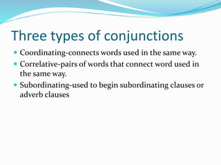 Three types of conjunctions
 Coordinating-connects words used in the same way.
 Correlative-pairs of words that connect word used in
the same way.
 Subordinating-used to begin subordinating clauses or
adverb clauses
 