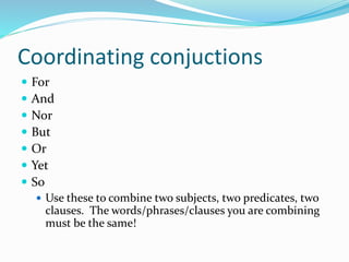 Coordinating conjuctions
 For
 And
 Nor
 But
 Or
 Yet
 So
 Use these to combine two subjects, two predicates, two
clauses. The words/phrases/clauses you are combining
must be the same!
 