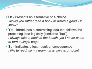  Or - Presents an alternative or a choice
Would you rather read a book or watch a good TV
show?
 Yet - Introduces a contrasting idea that follows the
preceding idea logically (similar to "but")
I always take a book to the beach, yet I never seem
to turn a single page.
 So - Indicates effect, result or consequence
I like to read, so my grammar is always on-point.
 