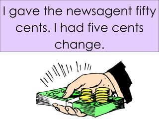 I gave the newsagent fifty cents. I had five cents change. 