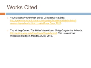 Works Cited
 Your Dictionary Grammar. List of Conjunctive Adverbs.
http://grammar.yourdictionary.com/parts-of-speech/adverbs/list-of-
conjunctive-adverbs.html. LovetoKnow Corp. 2012.
 The Writing Center. The Writer’s Handbook: Using Conjunctive Adverbs.
http://writing.wisc.edu/Handbook/ConjAdv.html. The University of
Wisconsin-Madison. Monday, 2 July 2012.
 