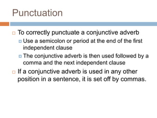 Punctuation
 To correctly punctuate a conjunctive adverb
 Use a semicolon or period at the end of the first
independent clause
 The conjunctive adverb is then used followed by a
comma and the next independent clause
 If a conjunctive adverb is used in any other
position in a sentence, it is set off by commas.
 